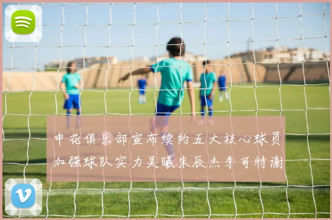 申花俱乐部宣布续约五大核心球员加强球队实力吴曦朱辰杰李可特谢拉马纳法齐续约