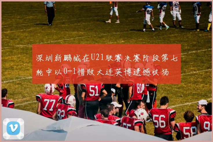 深圳新鹏城在U21联赛决赛阶段第七轮中以0-1惜败大连英博遗憾收场