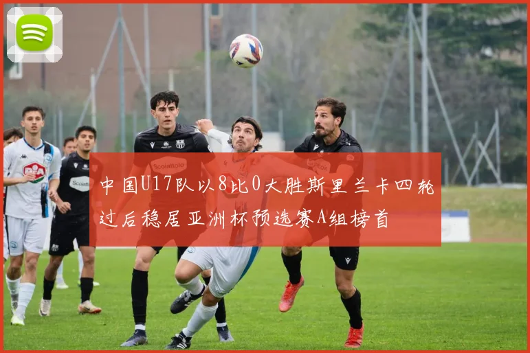 中国U17队以8比0大胜斯里兰卡四轮过后稳居亚洲杯预选赛A组榜首