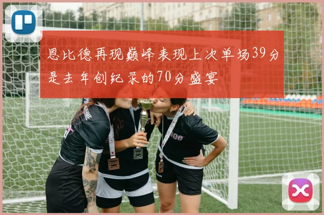 恩比德再现巅峰表现上次单场39分是去年创纪录的70分盛宴