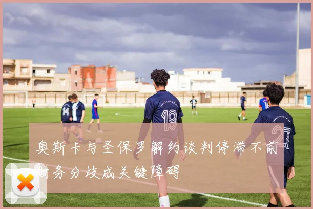 奥斯卡与圣保罗解约谈判停滞不前财务分歧成关键障碍