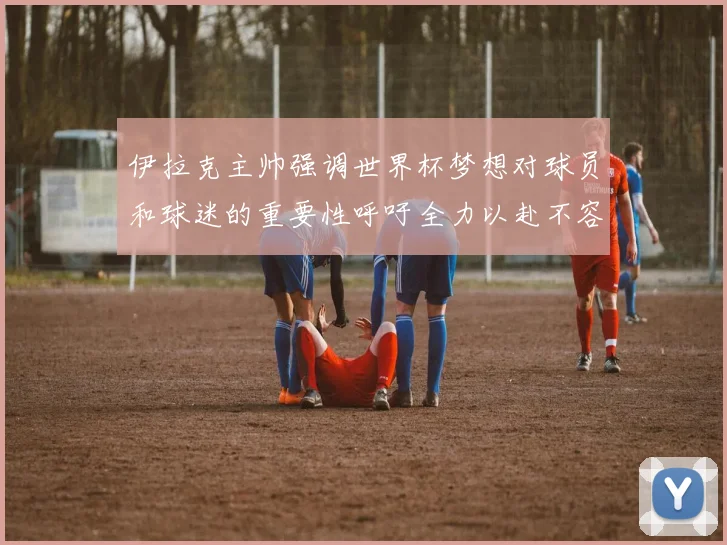 伊拉克主帅强调世界杯梦想对球员和球迷的重要性呼吁全力以赴不容忽视