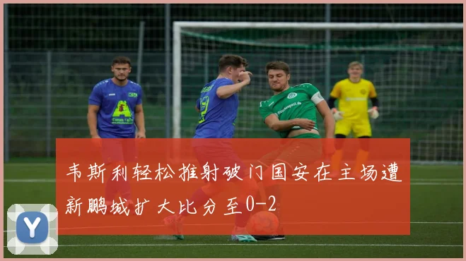 韦斯利轻松推射破门国安在主场遭新鹏城扩大比分至0-2