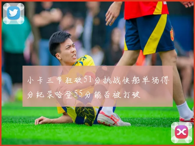 小卡三节狂砍51分挑战快船单场得分纪录哈登55分能否被打破