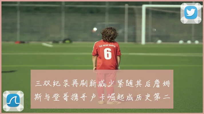 三双纪录再刷新威少紧随其后詹姆斯与登哥携手卢卡崛起成历史第二