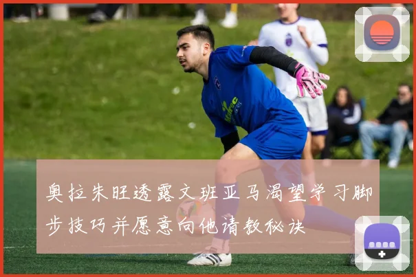 奥拉朱旺透露文班亚马渴望学习脚步技巧并愿意向他请教秘诀