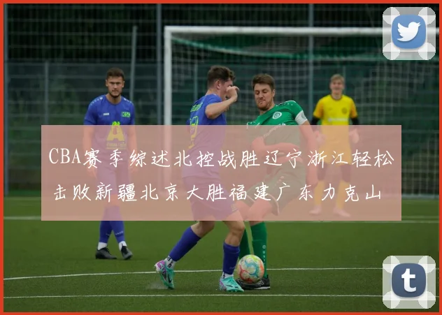 CBA赛季综述北控战胜辽宁浙江轻松击败新疆北京大胜福建广东力克山西