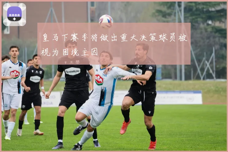 皇马下赛季将做出重大决策球员被视为困境主因