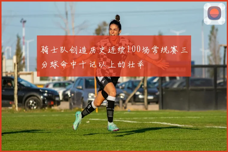 骑士队创造历史连续100场常规赛三分球命中十记以上的壮举