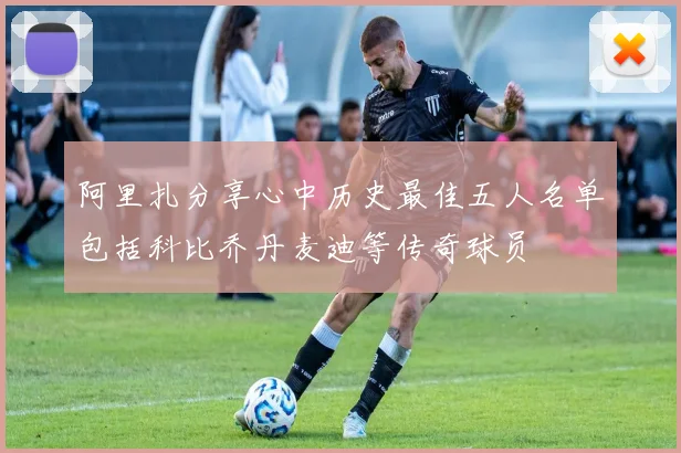 阿里扎分享心中历史最佳五人名单包括科比乔丹麦迪等传奇球员
