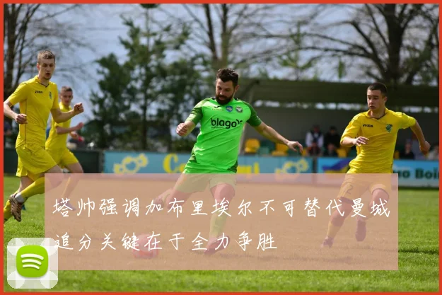 塔帅强调加布里埃尔不可替代曼城追分关键在于全力争胜
