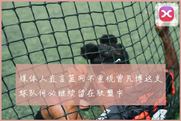 媒体人直言篮网不重视曾凡博这支球队何必继续留在联盟中