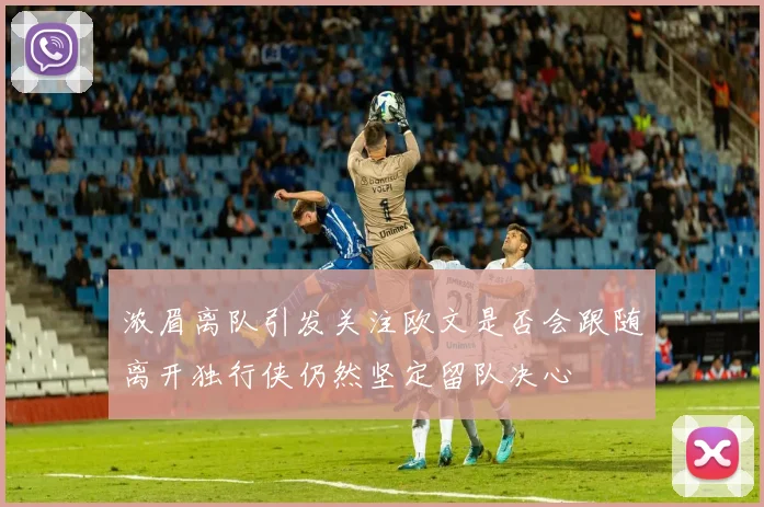 浓眉离队引发关注欧文是否会跟随离开独行侠仍然坚定留队决心