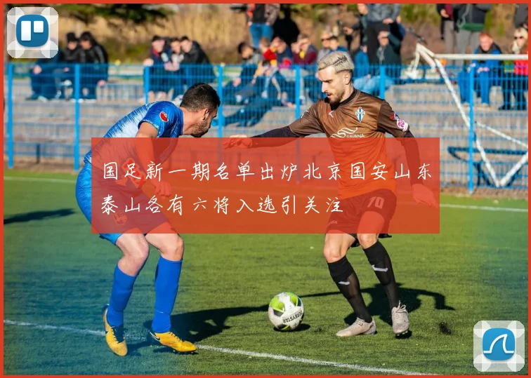 国足新一期名单出炉北京国安山东泰山各有六将入选引关注