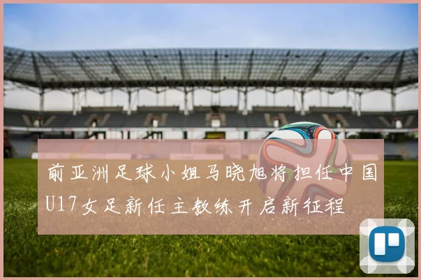 前亚洲足球小姐马晓旭将担任中国U17女足新任主教练开启新征程