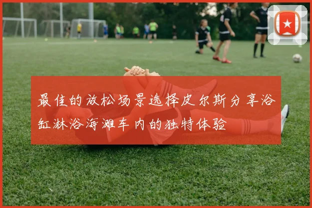 最佳的放松场景选择皮尔斯分享浴缸淋浴海滩车内的独特体验