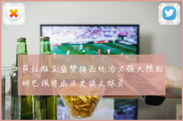萨拉维亚盛赞梅西统治力强大预测姆巴佩将成历史顶尖球员