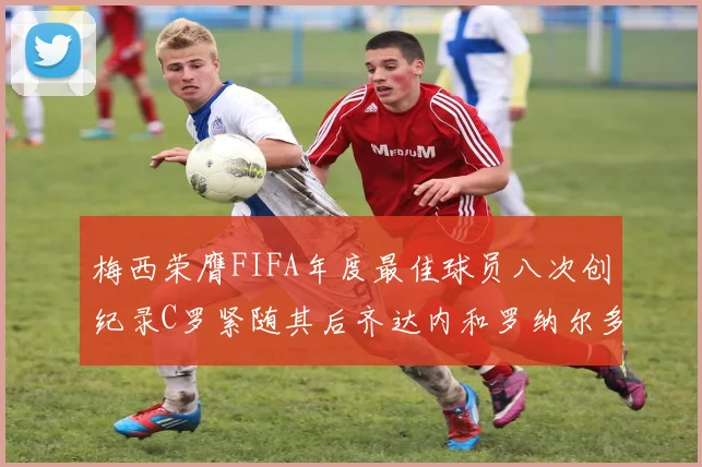 梅西荣膺FIFA年度最佳球员八次创纪录C罗紧随其后齐达内和罗纳尔多并列第三