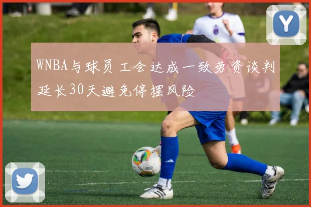 WNBA与球员工会达成一致劳资谈判延长30天避免停摆风险