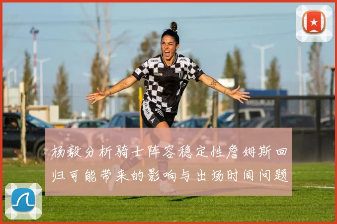 杨毅分析骑士阵容稳定性詹姆斯回归可能带来的影响与出场时间问题