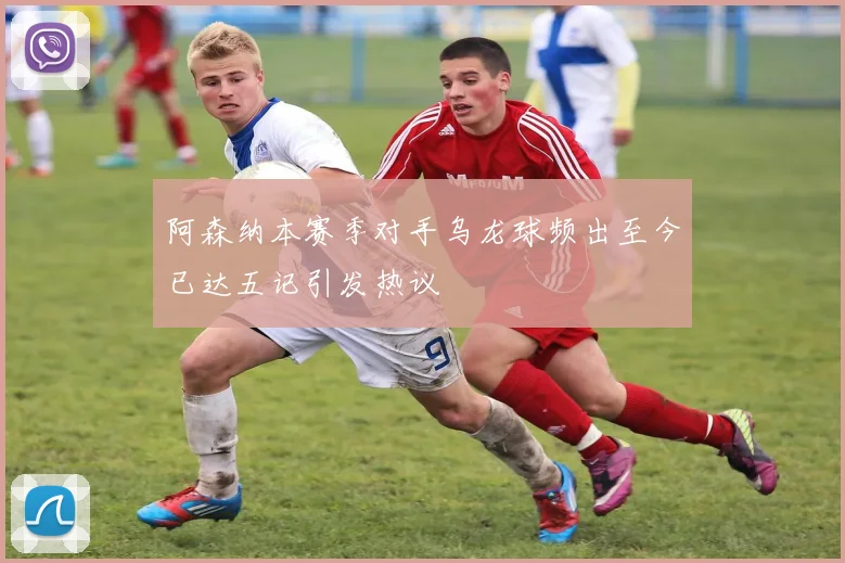 阿森纳本赛季对手乌龙球频出至今已达五记引发热议