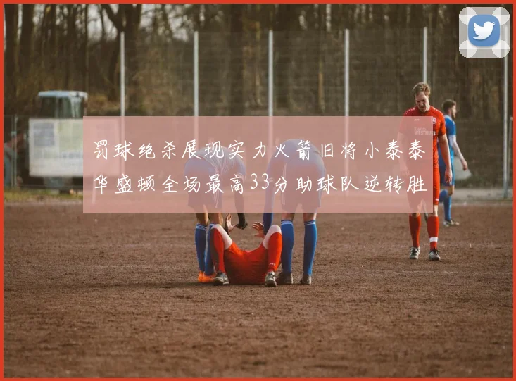 罚球绝杀展现实力火箭旧将小泰泰华盛顿全场最高33分助球队逆转胜利