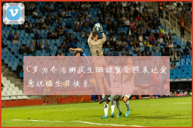 C罗为乔治娜庆生晒甜蜜合照表达爱意祝福生日快乐
