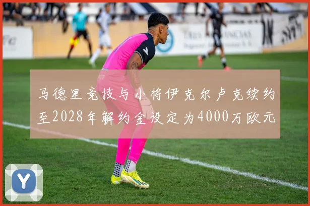 马德里竞技与小将伊克尔卢克续约至2028年解约金设定为4000万欧元