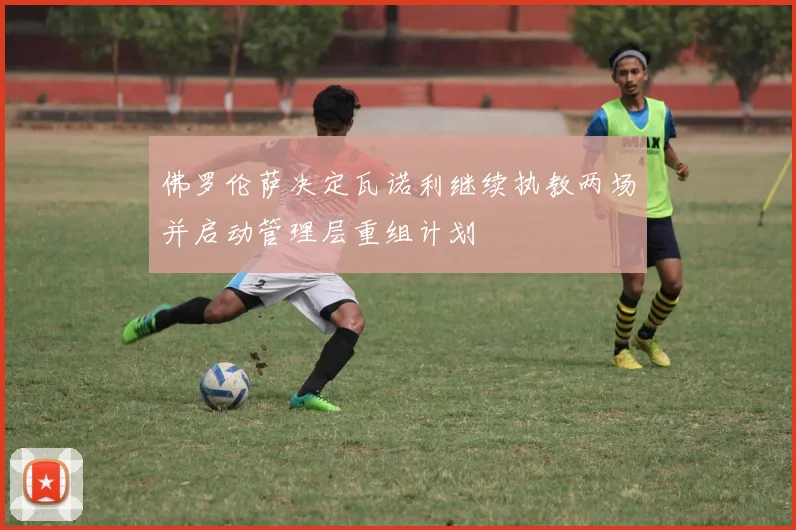 佛罗伦萨决定瓦诺利继续执教两场并启动管理层重组计划