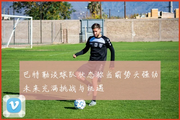 巴特勒谈球队状态称当前势头强劲未来充满挑战与机遇