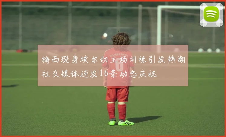 梅西现身埃尔切主场训练引发热潮社交媒体连发16条动态庆祝
