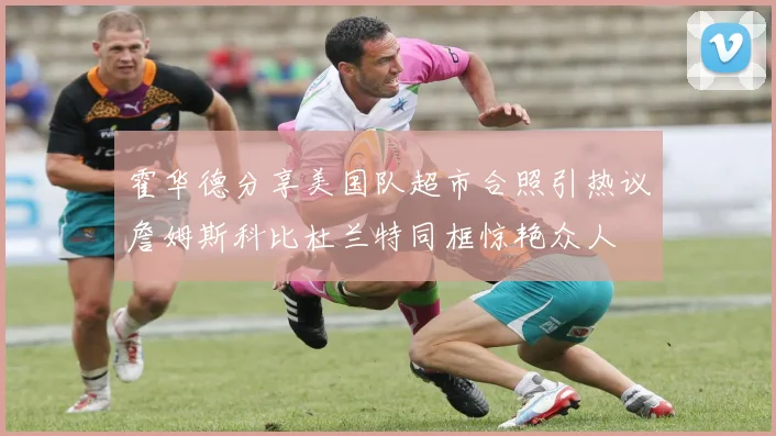 霍华德分享美国队超市合照引热议詹姆斯科比杜兰特同框惊艳众人